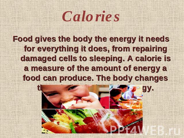 Calories Food gives the body the energy it needs for everything it does, from repairing damaged cells to sleeping. A calorie is a measure of the amount of energy a food can produce. The body changes the calories in food to energy.