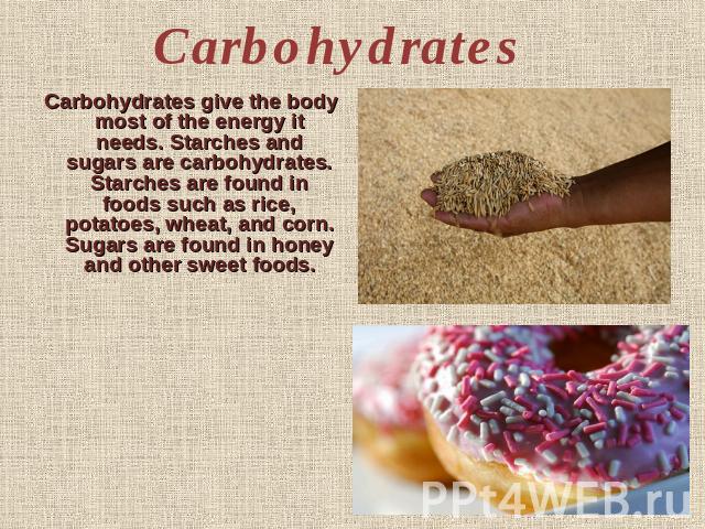 Carbohydrates Carbohydrates give the body most of the energy it needs. Starches and sugars are carbohydrates. Starches are found in foods such as rice, potatoes, wheat, and corn. Sugars are found in honey and other sweet foods.