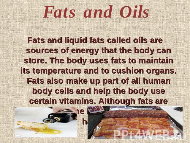 Fats and Oils Fats and liquid fats called oils are sources of energy that the body can store. The body uses fats to maintain its temperature and to cushion organs. Fats also make up part of all human body cells and help the body use certain vitamins…