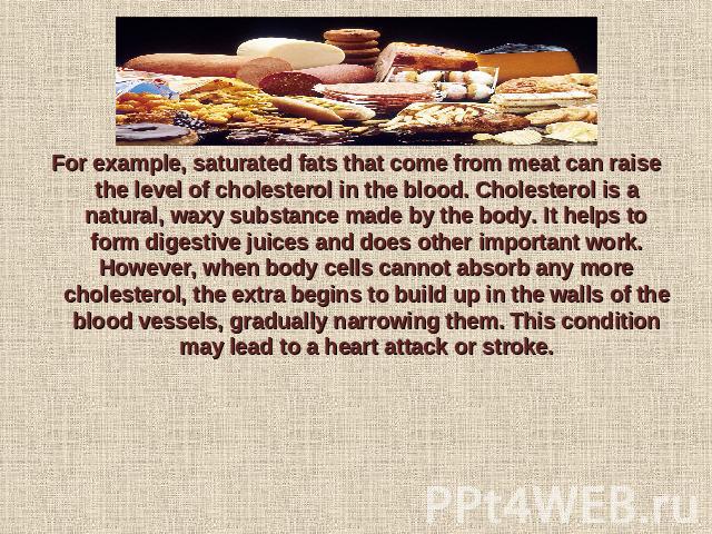 For example, saturated fats that come from meat can raise the level of cholesterol in the blood. Cholesterol is a natural, waxy substance made by the body. It helps to form digestive juices and does other important work. However, when body cells can…