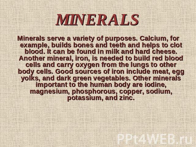 MINERALS Minerals serve a variety of purposes. Calcium, for example, builds bones and teeth and helps to clot blood. It can be found in milk and hard cheese. Another mineral, iron, is needed to build red blood cells and carry oxygen from the lungs t…