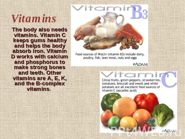 Vitamins The body also needs vitamins. Vitamin C keeps gums healthy and helps the body absorb iron. Vitamin D works with calcium and phosphorus to make strong bones and teeth. Other vitamins are A, E, K, and the B-complex vitamins.  