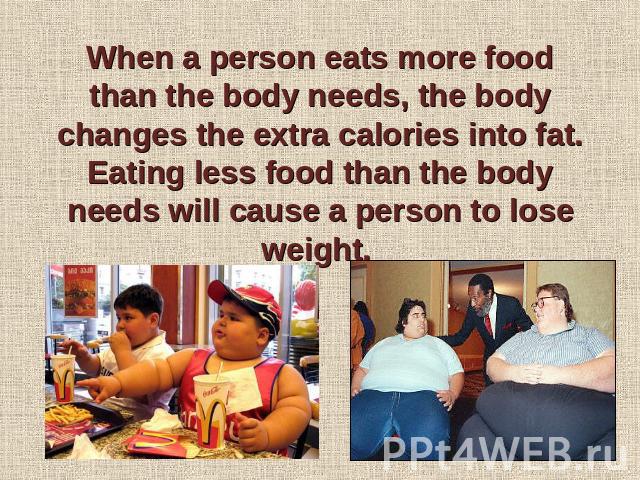 When a person eats more food than the body needs, the body changes the extra calories into fat. Eating less food than the body needs will cause a person to lose weight.