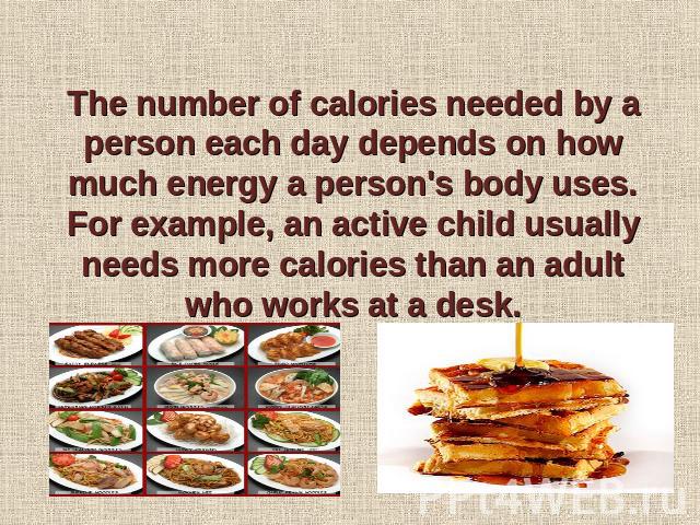 The number of calories needed by a person each day depends on how much energy a person's body uses. For example, an active child usually needs more calories than an adult who works at a desk.