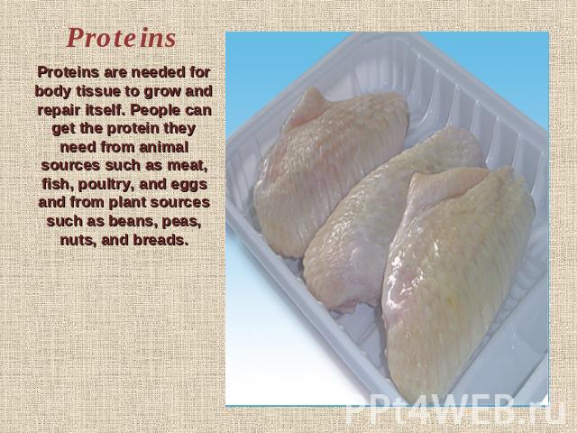 Proteins Proteins are needed for body tissue to grow and repair itself. People can get the protein they need from animal sources such as meat, fish, poultry, and eggs and from plant sources such as beans, peas, nuts, and breads.