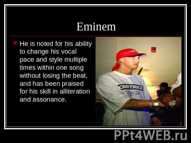 Eminem He is noted for his ability to change his vocal pace and style multiple times within one song without losing the beat, and has been praised for his skill in alliteration and assonance.