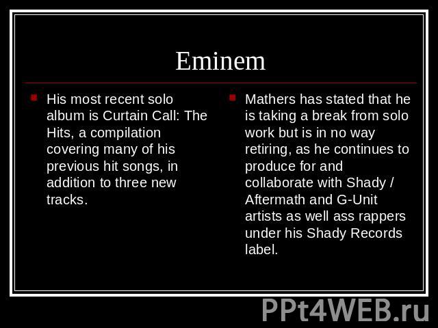 Eminem His most recent solo album is Curtain Call: The Hits, a compilation covering many of his previous hit songs, in addition to three new tracks. Mathers has stated that he is taking a break from solo work but is in no way retiring, as he continu…