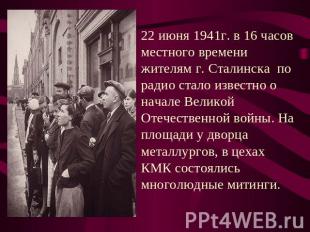 22 июня 1941г. в 16 часов местного времени жителям г. Сталинска по радио стало и