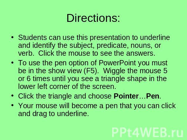 Directions: Students can use this presentation to underline and identify the subject, predicate, nouns, or verb. Click the mouse to see the answers.To use the pen option of PowerPoint you must be in the show view (F5). Wiggle the mouse 5 or 6 times …