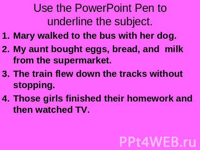 Use the PowerPoint Pen to underline the subject. Mary walked to the bus with her dog.My aunt bought eggs, bread, and milk from the supermarket.The train flew down the tracks without stopping.Those girls finished their homework and then watched TV.