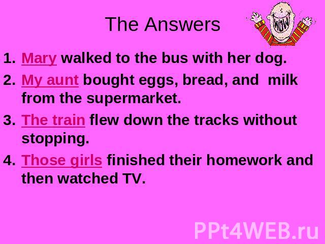 The Answers Mary walked to the bus with her dog.My aunt bought eggs, bread, and milk from the supermarket.The train flew down the tracks without stopping.Those girls finished their homework and then watched TV.