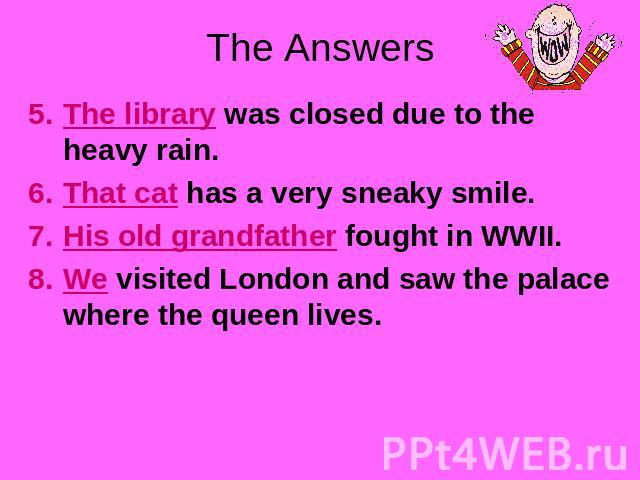 The Answers The library was closed due to the heavy rain.That cat has a very sneaky smile.His old grandfather fought in WWII.We visited London and saw the palace where the queen lives.