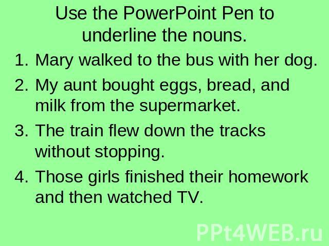 Use the PowerPoint Pen to underline the nouns. Mary walked to the bus with her dog.My aunt bought eggs, bread, and milk from the supermarket.The train flew down the tracks without stopping.Those girls finished their homework and then watched TV.
