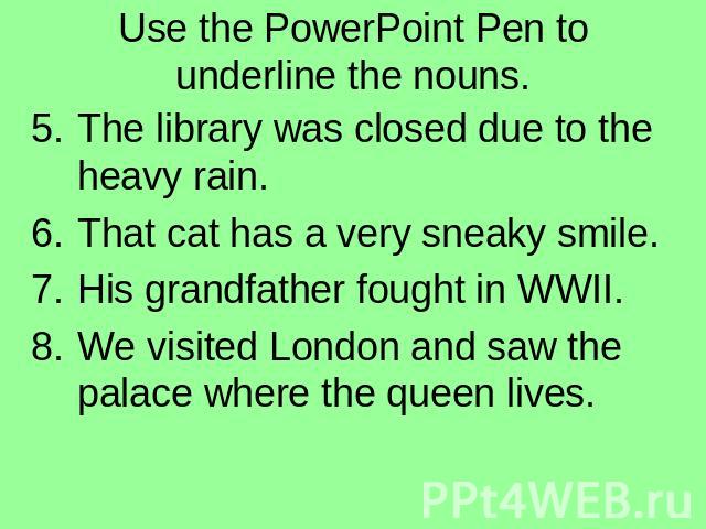 Use the PowerPoint Pen to underline the nouns. The library was closed due to the heavy rain.That cat has a very sneaky smile.His grandfather fought in WWII.We visited London and saw the palace where the queen lives.