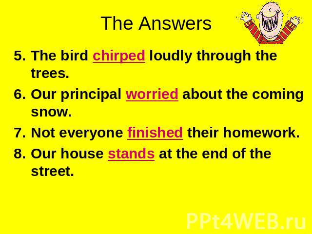 The Answers The bird chirped loudly through the trees.Our principal worried about the coming snow.Not everyone finished their homework.Our house stands at the end of the street.