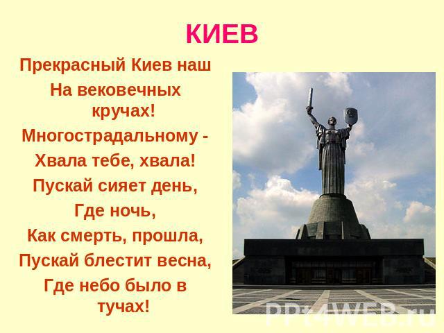 КИЕВ Прекрасный Киев нашНа вековечных кручах!Многострадальному -Хвала тебе, хвала!Пускай сияет день,Где ночь,Как смерть, прошла,Пускай блестит весна,Где небо было в тучах!