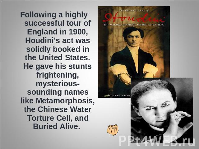 Following a highly successful tour of England in 1900, Houdini's act was solidly booked in the United States. He gave his stunts frightening, mysterious-sounding names like Metamorphosis, the Chinese Water Torture Cell, and Buried Alive.