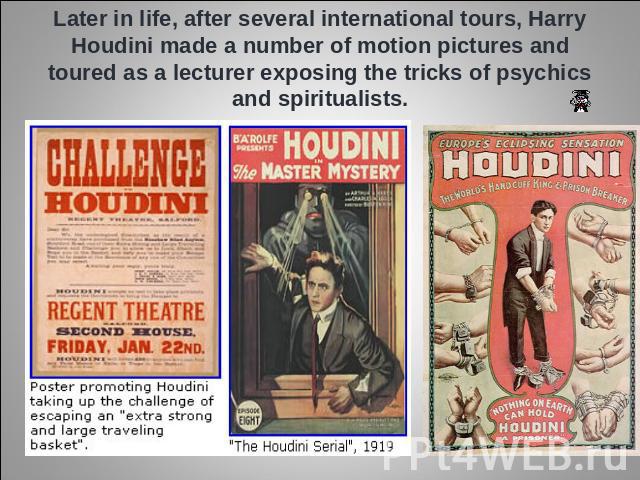 Later in life, after several international tours, Harry Houdini made a number of motion pictures and toured as a lecturer exposing the tricks of psychics and spiritualists.