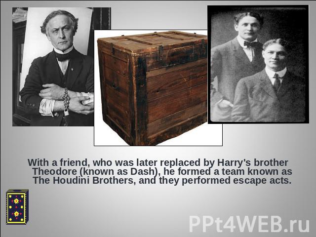 With a friend, who was later replaced by Harry's brother Theodore (known as Dash), he formed a team known as The Houdini Brothers, and they performed escape acts.