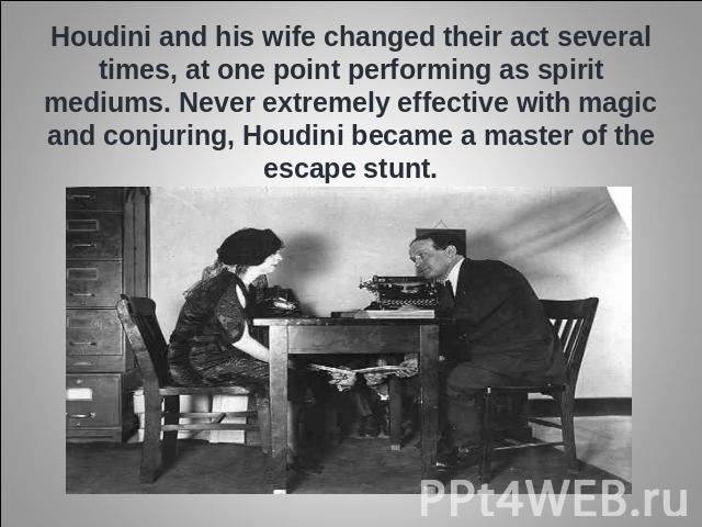 Houdini and his wife changed their act several times, at one point performing as spirit mediums. Never extremely effective with magic and conjuring, Houdini became a master of the escape stunt.