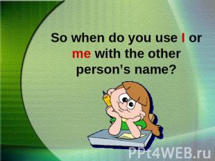 So when do you use I or me with the other person’s name?