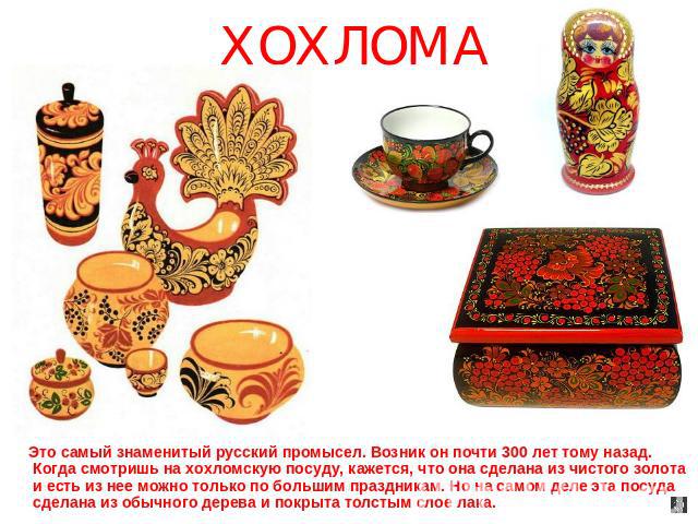 ХОХЛОМА Это самый знаменитый русский промысел. Возник он почти 300 лет тому назад. Когда смотришь на хохломскую посуду, кажется, что она сделана из чистого золота и есть из нее можно только по большим праздникам. Но на самом деле эта посуда сделана …