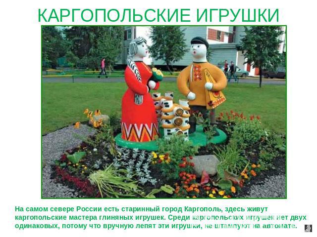 КАРГОПОЛЬСКИЕ ИГРУШКИ На самом севере России есть старинный город Каргополь, здесь живут каргопольские мастера глиняных игрушек. Среди каргопольских игрушек нет двух одинаковых, потому что вручную лепят эти игрушки, не штампуют на автомате.