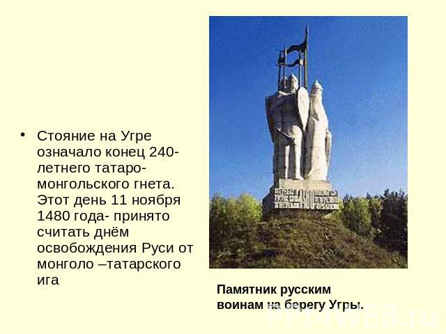 Стояние на Угре означало конец 240-летнего татаро-монгольского гнета. Этот день 11 ноября 1480 года- принято считать днём освобождения Руси от монголо –татарского игаПамятник русским воинам на берегу Угры.