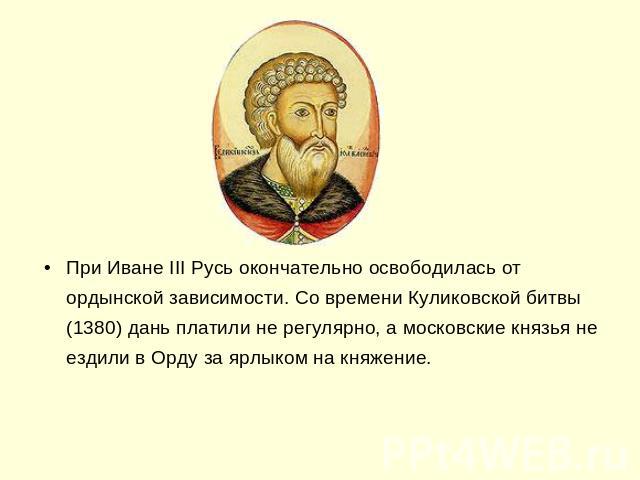 При Иване III Русь окончательно освободилась от ордынской зависимости. Со времени Куликовской битвы (1380) дань платили не регулярно, а московские князья не ездили в Орду за ярлыком на княжение.