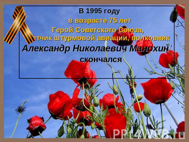 В 1995 году в возрасте 75 лет Герой Советского Союза, летчик штурмовой авиации, полковник Александр Николаевич Манохин скончался