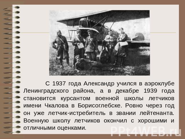 С 1937 года Александр учился в аэроклубе Ленинградского района, а в декабре 1939 года становится курсантом военной школы летчиков имени Чкалова в Борисоглебске. Ровно через год он уже летчик-истребитель в звании лейтенанта. Военную школу летчиков ок…