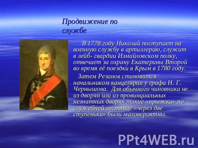 Продвижение по службе В 1778 году Николай поступает на военную службу в артиллерию, служит в лейб- гвардии Измайловском полку, отвечает за охрану Екатерины Второй во время её поездки в Крым в 1780 году. Затем Резанов становится начальником канцеляри…