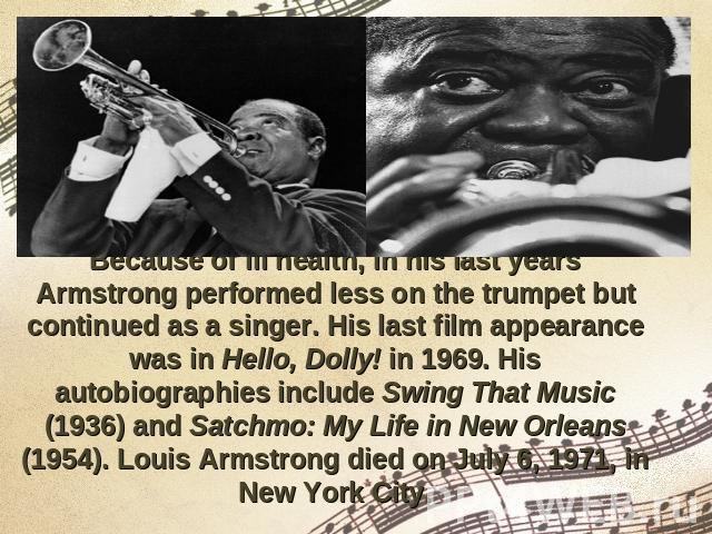 Because of ill health, in his last years Armstrong performed less on the trumpet but continued as a singer. His last film appearance was in Hello, Dolly! in 1969. His autobiographies include Swing That Music (1936) and Satchmo: My Life in New Orlean…