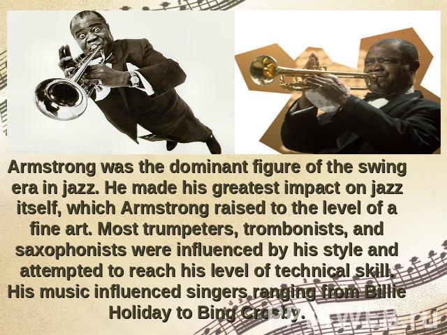 Armstrong was the dominant figure of the swing era in jazz. He made his greatest impact on jazz itself, which Armstrong raised to the level of a fine art. Most trumpeters, trombonists, and saxophonists were influenced by his style and attempted to r…