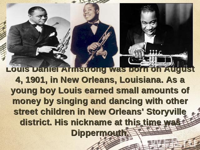 Louis Daniel Armstrong was born on August 4, 1901, in New Orleans, Louisiana. As a young boy Louis earned small amounts of money by singing and dancing with other street children in New Orleans' Storyville district. His nickname at this time was Dip…