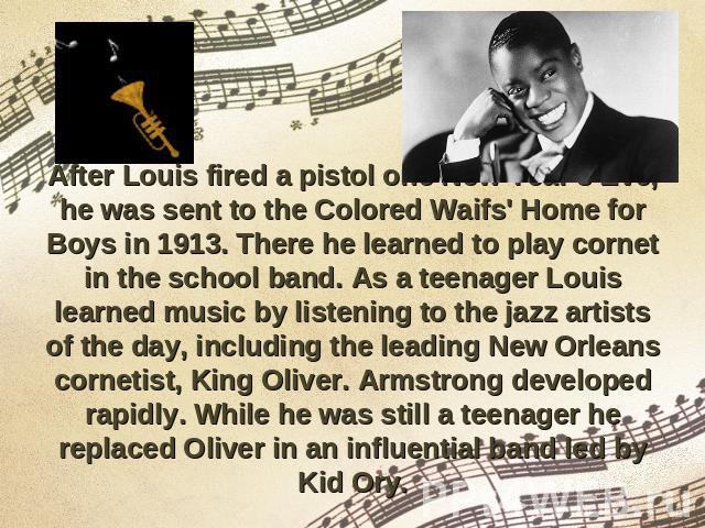 After Louis fired a pistol one New Year's Eve, he was sent to the Colored Waifs' Home for Boys in 1913. There he learned to play cornet in the school band. As a teenager Louis learned music by listening to the jazz artists of the day, including the …