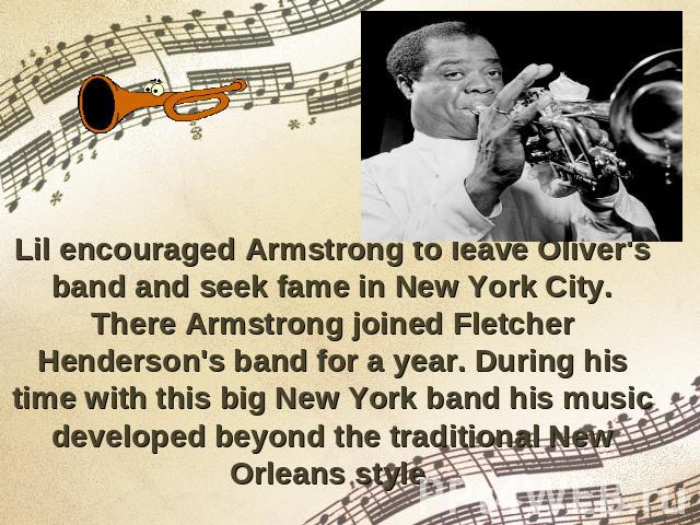 Lil encouraged Armstrong to leave Oliver's band and seek fame in New York City. There Armstrong joined Fletcher Henderson's band for a year. During his time with this big New York band his music developed beyond the traditional New Orleans style.