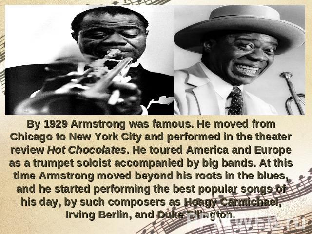 By 1929 Armstrong was famous. He moved from Chicago to New York City and performed in the theater review Hot Chocolates. He toured America and Europe as a trumpet soloist accompanied by big bands. At this time Armstrong moved beyond his roots in the…