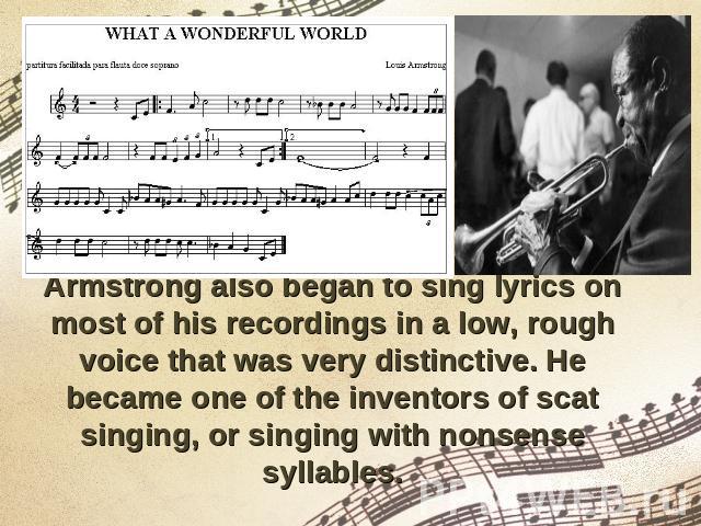 Armstrong also began to sing lyrics on most of his recordings in a low, rough voice that was very distinctive. He became one of the inventors of scat singing, or singing with nonsense syllables.