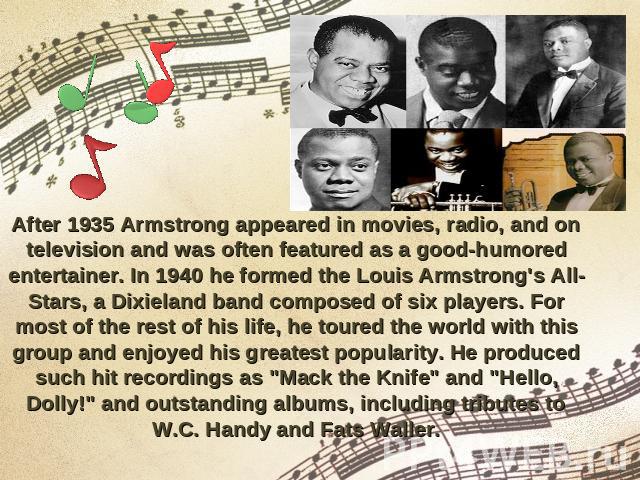 After 1935 Armstrong appeared in movies, radio, and on television and was often featured as a good-humored entertainer. In 1940 he formed the Louis Armstrong's All-Stars, a Dixieland band composed of six players. For most of the rest of his life, he…