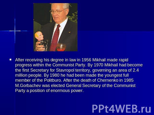 After receiving his degree in law in 1956 Mikhail made rapid progress within the Communist Party. By 1970 Mikhail had become the first Secretary for Stavropol territory, governing an area of 2.4 million people. By 1980 he had been made the youngest …