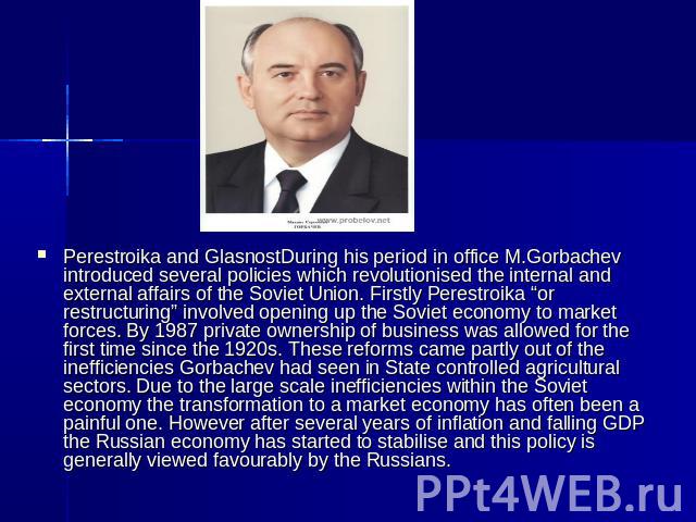 Perestroika and GlasnostDuring his period in office M.Gorbachev introduced several policies which revolutionised the internal and external affairs of the Soviet Union. Firstly Perestroika “or restructuring” involved opening up the Soviet economy to …