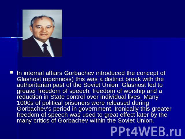 In internal affairs Gorbachev introduced the concept of Glasnost (openness) this was a distinct break with the authoritarian past of the Soviet Union. Glasnost led to greater freedom of speech, freedom of worship and a reduction in State control ove…