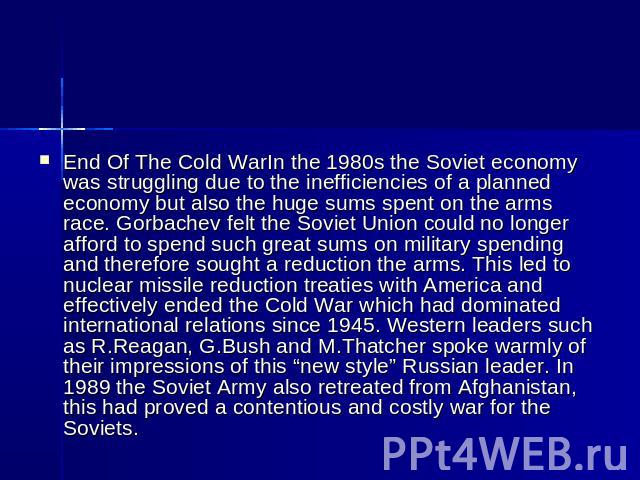 End Of The Cold WarIn the 1980s the Soviet economy was struggling due to the inefficiencies of a planned economy but also the huge sums spent on the arms race. Gorbachev felt the Soviet Union could no longer afford to spend such great sums on milita…