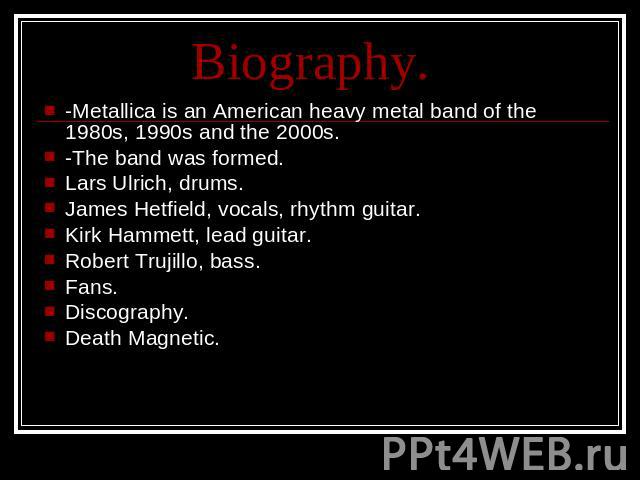 Biography. -Metallica is an American heavy metal band of the 1980s, 1990s and the 2000s.-The band was formed.Lars Ulrich, drums.James Hetfield, vocals, rhythm guitar.Kirk Hammett, lead guitar.Robert Trujillo, bass.Fans.Discography.Death Magnetic.
