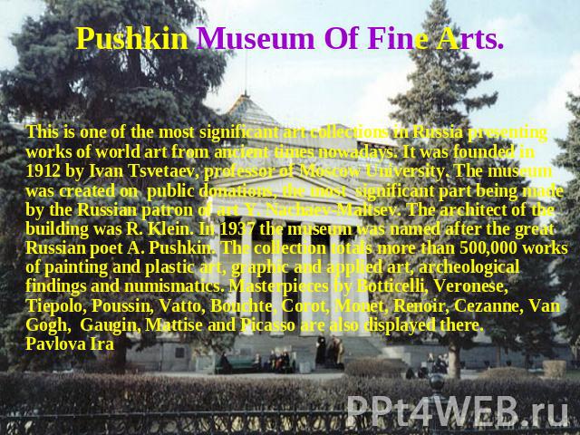 Pushkin Museum Of Fine Arts. This is one of the most significant art collections in Russia presenting works of world art from ancient times nowadays. It was founded in 1912 by Ivan Tsvetaev, professor of Moscow University. The museum was created on …