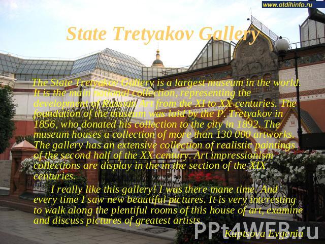 State Tretyakov Gallery The State Tretyakov Gallery is a largest museum in the world. It is the main national collection, representing the development of Russian Art from the XI to XX centuries. The foundation of the museum was laid by the P. Tretya…