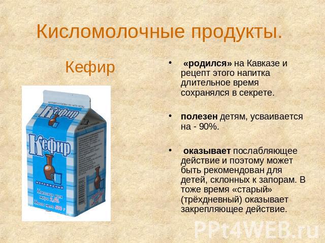 Кисломолочные продукты. Кефир «родился» на Кавказе и рецепт этого напитка длительное время сохранялся в секрете. полезен детям, усваивается на - 90%. оказывает послабляющее действие и поэтому может быть рекомендован для детей, склонных к запорам. В …