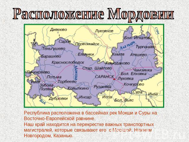 Расположение МордовииРеспублика расположена в бассейнах рек Мокши и Суры на Восточно-Европейской равнине. Наш край находится на перекрестке важных транспортных магистралей, которые связывают его с Москвой, Нижним Новгородом, Казанью.