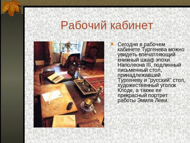 Рабочий кабинет Сегодня в рабочем кабинете Тургенева можно увидеть впечатляющий книжный шкаф эпохи Наполеона III, подлинный письменный стол, принадлежавший Тургеневу и 